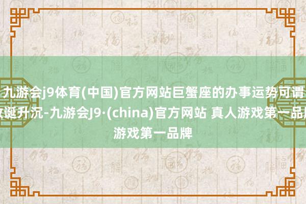 九游会j9体育(中国)官方网站巨蟹座的办事运势可谓放诞升沉-九游会J9·(china)官方网站 真人游戏第一品牌