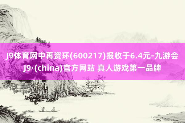 J9体育网中再资环(600217)报收于6.4元-九游会J9·(china)官方网站 真人游戏第一品牌