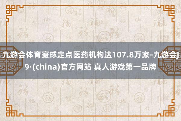 九游会体育寰球定点医药机构达107.8万家-九游会J9·(china)官方网站 真人游戏第一品牌