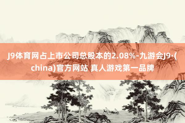 J9体育网占上市公司总股本的2.08%-九游会J9·(china)官方网站 真人游戏第一品牌