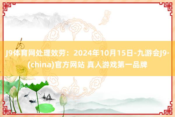 J9体育网处理效劳：2024年10月15日-九游会J9·(china)官方网站 真人游戏第一品牌