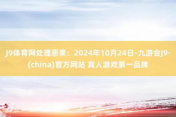 J9体育网处理恶果：2024年10月24日-九游会J9·(china)官方网站 真人游戏第一品牌