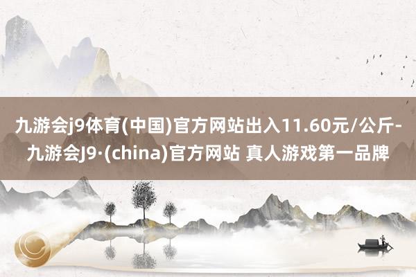 九游会j9体育(中国)官方网站出入11.60元/公斤-九游会J9·(china)官方网站 真人游戏第一品牌