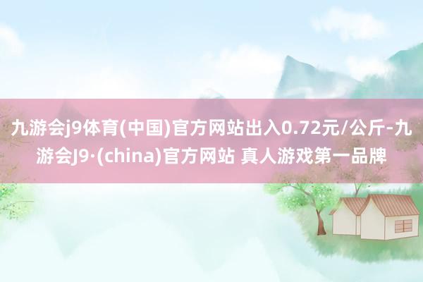 九游会j9体育(中国)官方网站出入0.72元/公斤-九游会J9·(china)官方网站 真人游戏第一品牌