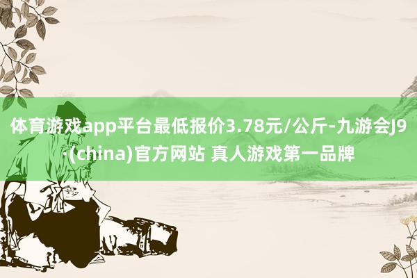 体育游戏app平台最低报价3.78元/公斤-九游会J9·(china)官方网站 真人游戏第一品牌