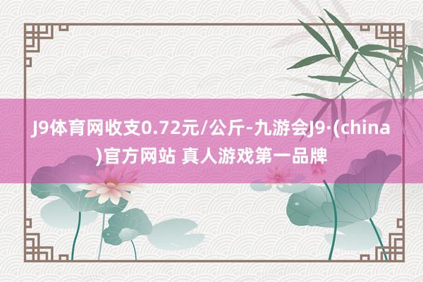 J9体育网收支0.72元/公斤-九游会J9·(china)官方网站 真人游戏第一品牌