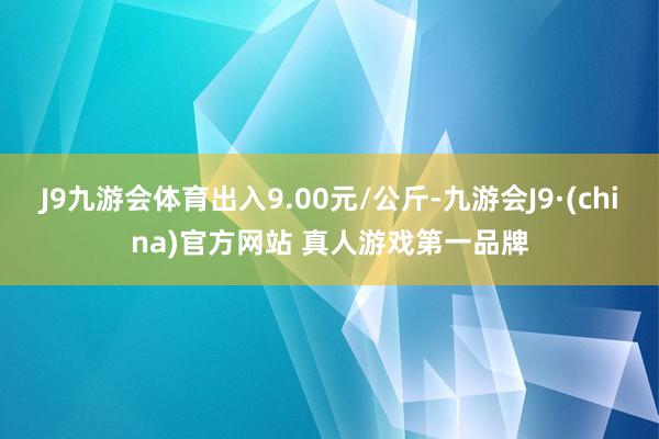 J9九游会体育出入9.00元/公斤-九游会J9·(china)官方网站 真人游戏第一品牌