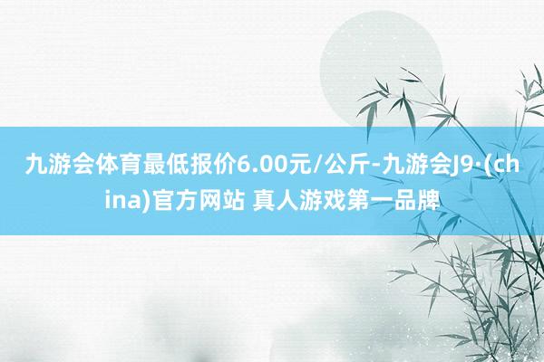 九游会体育最低报价6.00元/公斤-九游会J9·(china)官方网站 真人游戏第一品牌