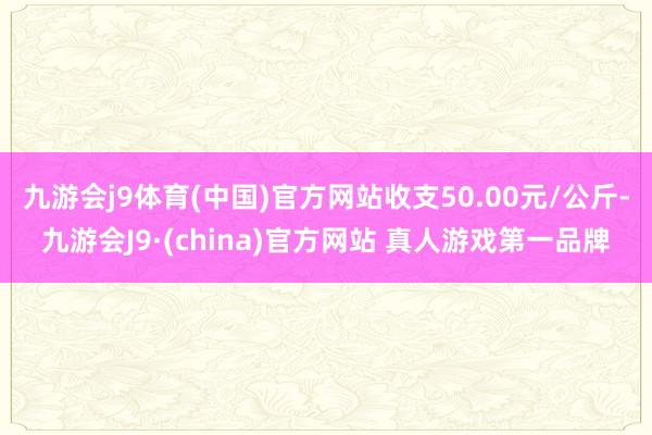 九游会j9体育(中国)官方网站收支50.00元/公斤-九游会J9·(china)官方网站 真人游戏第一品牌