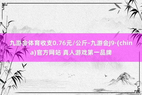 九游会体育收支0.76元/公斤-九游会J9·(china)官方网站 真人游戏第一品牌