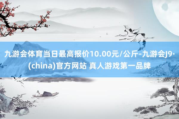 九游会体育当日最高报价10.00元/公斤-九游会J9·(china)官方网站 真人游戏第一品牌