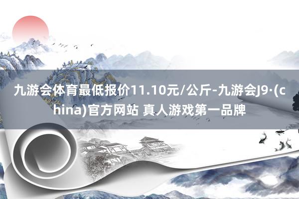 九游会体育最低报价11.10元/公斤-九游会J9·(china)官方网站 真人游戏第一品牌