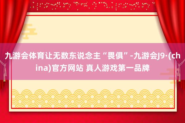 九游会体育让无数东说念主“畏俱”-九游会J9·(china)官方网站 真人游戏第一品牌