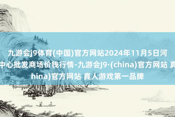 九游会j9体育(中国)官方网站2024年11月5日河南商丘市农居品中心批发商场价钱行情-九游会J9·(china)官方网站 真人游戏第一品牌