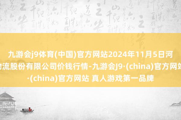 九游会j9体育(中国)官方网站2024年11月5日河南万邦海外农居品物流股份有限公司价钱行情-九游会J9·(china)官方网站 真人游戏第一品牌