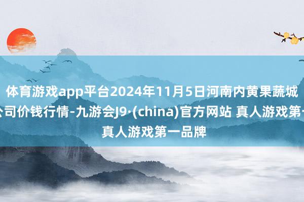 体育游戏app平台2024年11月5日河南内黄果蔬城有限公司价钱行情-九游会J9·(china)官方网站 真人游戏第一品牌