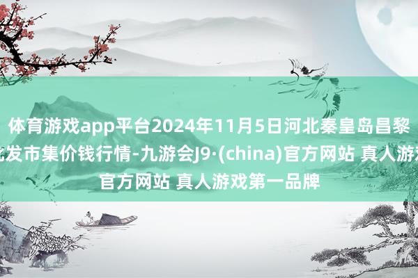 体育游戏app平台2024年11月5日河北秦皇岛昌黎农副居品批发市集价钱行情-九游会J9·(china)官方网站 真人游戏第一品牌