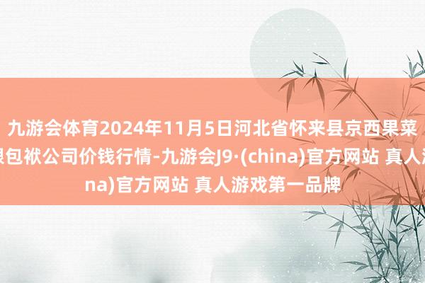 九游会体育2024年11月5日河北省怀来县京西果菜批发市集有限包袱公司价钱行情-九游会J9·(china)官方网站 真人游戏第一品牌