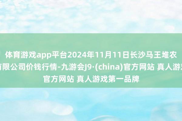 体育游戏app平台2024年11月11日长沙马王堆农产物股份有限公司价钱行情-九游会J9·(china)官方网站 真人游戏第一品牌