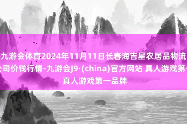 九游会体育2024年11月11日长春海吉星农居品物流有限公司价钱行情-九游会J9·(china)官方网站 真人游戏第一品牌