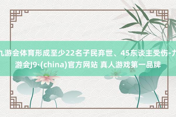 九游会体育形成至少22名子民弃世、45东谈主受伤-九游会J9·(china)官方网站 真人游戏第一品牌