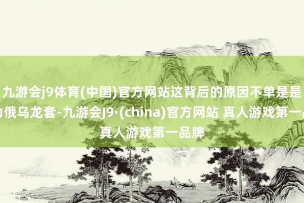 九游会j9体育(中国)官方网站这背后的原因不单是是因为俄乌龙套-九游会J9·(china)官方网站 真人游戏第一品牌