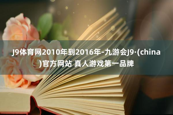 J9体育网2010年到2016年-九游会J9·(china)官方网站 真人游戏第一品牌