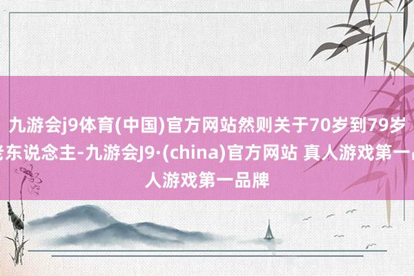 九游会j9体育(中国)官方网站然则关于70岁到79岁的老东说念主-九游会J9·(china)官方网站 真人游戏第一品牌