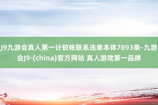 J9九游会真人第一计较帐联系违章本体7893条-九游会J9·(china)官方网站 真人游戏第一品牌