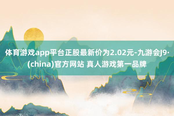 体育游戏app平台正股最新价为2.02元-九游会J9·(china)官方网站 真人游戏第一品牌