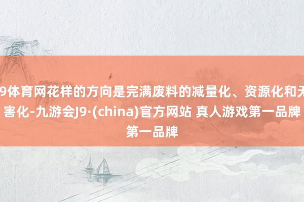 J9体育网花样的方向是完满废料的减量化、资源化和无害化-九游会J9·(china)官方网站 真人游戏第一品牌