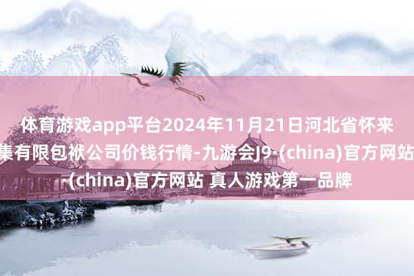 体育游戏app平台2024年11月21日河北省怀来县京西果菜批发市集有限包袱公司价钱行情-九游会J9·(china)官方网站 真人游戏第一品牌