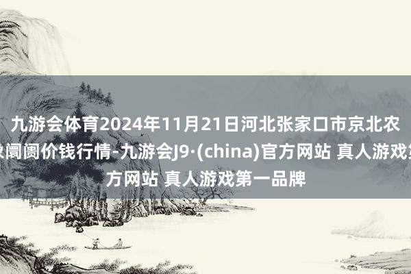 九游会体育2024年11月21日河北张家口市京北农居品抽象阛阓价钱行情-九游会J9·(china)官方网站 真人游戏第一品牌