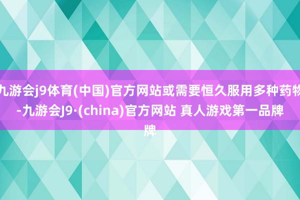 九游会j9体育(中国)官方网站或需要恒久服用多种药物-九游会J9·(china)官方网站 真人游戏第一品牌