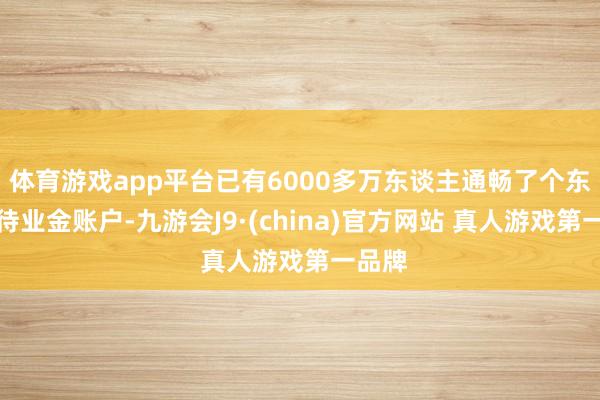 体育游戏app平台已有6000多万东谈主通畅了个东谈主待业金账户-九游会J9·(china)官方网站 真人游戏第一品牌