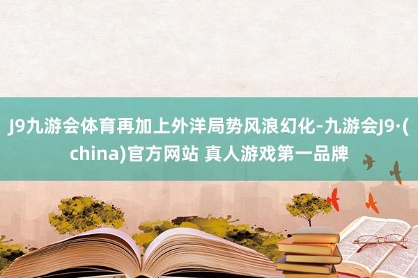 J9九游会体育再加上外洋局势风浪幻化-九游会J9·(china)官方网站 真人游戏第一品牌