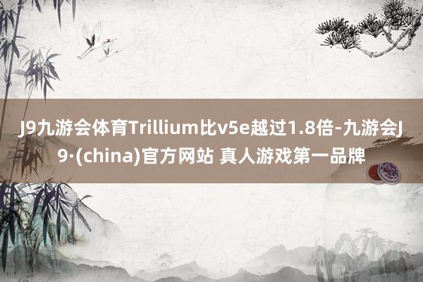 J9九游会体育Trillium比v5e越过1.8倍-九游会J9·(china)官方网站 真人游戏第一品牌