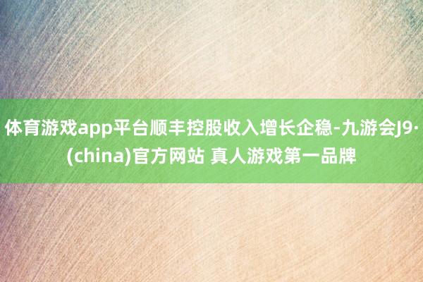 体育游戏app平台顺丰控股收入增长企稳-九游会J9·(china)官方网站 真人游戏第一品牌