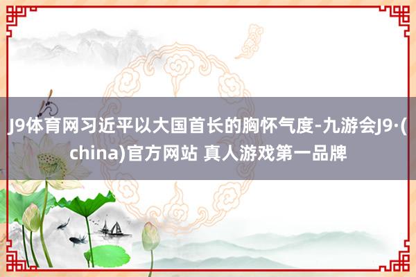 J9体育网习近平以大国首长的胸怀气度-九游会J9·(china)官方网站 真人游戏第一品牌