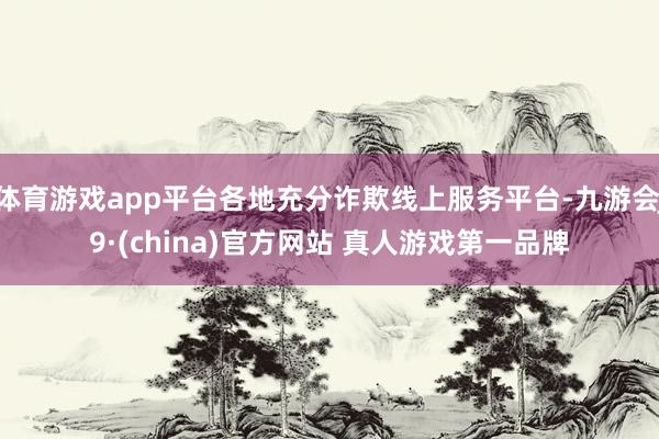 体育游戏app平台各地充分诈欺线上服务平台-九游会J9·(china)官方网站 真人游戏第一品牌