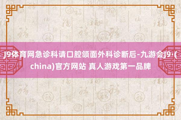 J9体育网急诊科请口腔颌面外科诊断后-九游会J9·(china)官方网站 真人游戏第一品牌