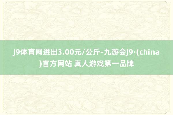 J9体育网进出3.00元/公斤-九游会J9·(china)官方网站 真人游戏第一品牌