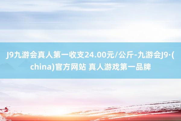 J9九游会真人第一收支24.00元/公斤-九游会J9·(china)官方网站 真人游戏第一品牌