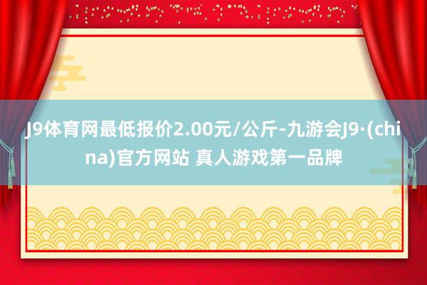 J9体育网最低报价2.00元/公斤-九游会J9·(china)官方网站 真人游戏第一品牌