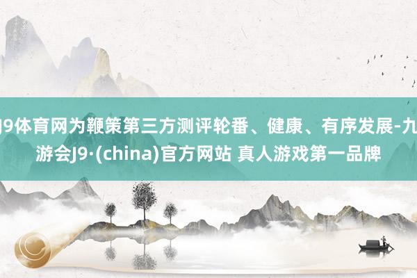 J9体育网为鞭策第三方测评轮番、健康、有序发展-九游会J9·(china)官方网站 真人游戏第一品牌