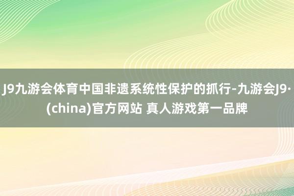 J9九游会体育中国非遗系统性保护的抓行-九游会J9·(china)官方网站 真人游戏第一品牌