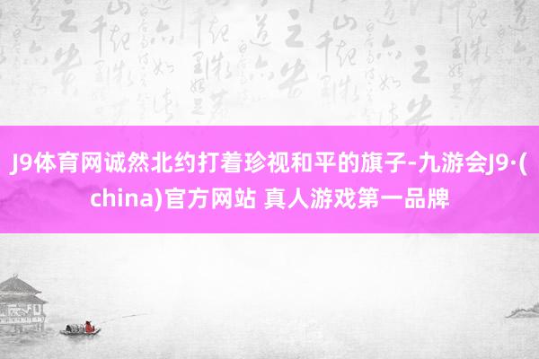 J9体育网诚然北约打着珍视和平的旗子-九游会J9·(china)官方网站 真人游戏第一品牌