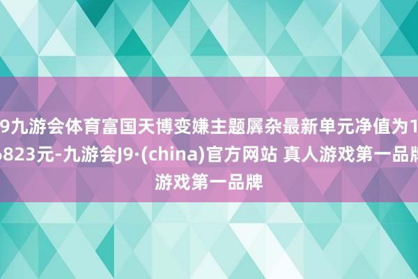 J9九游会体育富国天博变嫌主题羼杂最新单元净值为1.6823元-九游会J9·(china)官方网站 真人游戏第一品牌