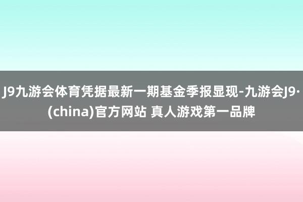 J9九游会体育凭据最新一期基金季报显现-九游会J9·(china)官方网站 真人游戏第一品牌