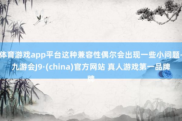 体育游戏app平台这种兼容性偶尔会出现一些小问题-九游会J9·(china)官方网站 真人游戏第一品牌